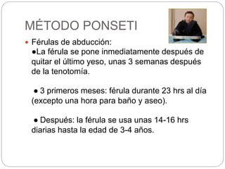 MÉTODO PONSETI 
 Férulas de abducción: 
●La férula se pone inmediatamente después de 
quitar el último yeso, unas 3 semanas después 
de la tenotomía. 
● 3 primeros meses: férula durante 23 hrs al día 
(excepto una hora para baño y aseo). 
● Después: la férula se usa unas 14-16 hrs 
diarias hasta la edad de 3-4 años. 
 