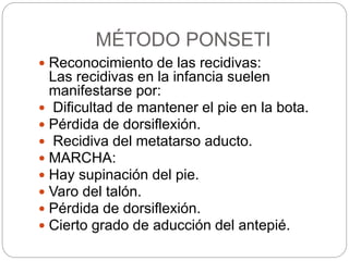 MÉTODO PONSETI 
 Reconocimiento de las recidivas: 
Las recidivas en la infancia suelen 
manifestarse por: 
 Dificultad de mantener el pie en la bota. 
 Pérdida de dorsiflexión. 
 Recidiva del metatarso aducto. 
 MARCHA: 
 Hay supinación del pie. 
 Varo del talón. 
 Pérdida de dorsiflexión. 
 Cierto grado de aducción del antepié. 
 
