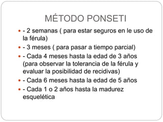 MÉTODO PONSETI 
 - 2 semanas ( para estar seguros en le uso de 
la férula) 
 - 3 meses ( para pasar a tiempo parcial) 
 - Cada 4 meses hasta la edad de 3 años 
(para observar la tolerancia de la férula y 
evaluar la posibilidad de recidivas) 
 - Cada 6 meses hasta la edad de 5 años 
 - Cada 1 o 2 años hasta la madurez 
esquelética 
 
