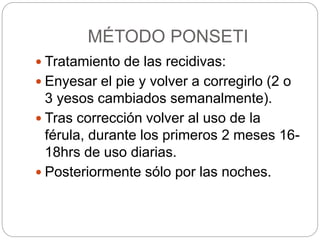 MÉTODO PONSETI 
 Tratamiento de las recidivas: 
 Enyesar el pie y volver a corregirlo (2 o 
3 yesos cambiados semanalmente). 
 Tras corrección volver al uso de la 
férula, durante los primeros 2 meses 16- 
18hrs de uso diarias. 
 Posteriormente sólo por las noches. 
 
