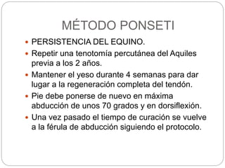 MÉTODO PONSETI 
 PERSISTENCIA DEL EQUINO. 
 Repetir una tenotomía percutánea del Aquiles 
previa a los 2 años. 
 Mantener el yeso durante 4 semanas para dar 
lugar a la regeneración completa del tendón. 
 Pie debe ponerse de nuevo en máxima 
abducción de unos 70 grados y en dorsiflexión. 
 Una vez pasado el tiempo de curación se vuelve 
a la férula de abducción siguiendo el protocolo. 
 