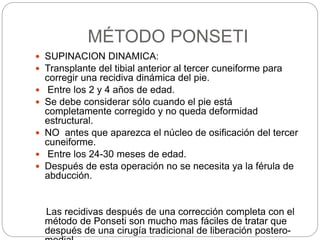  SUPINACION DINAMICA: 
 Transplante del tibial anterior al tercer cuneiforme para 
corregir una recidiva dinámica del pie. 
 Entre los 2 y 4 años de edad. 
 Se debe considerar sólo cuando el pie está 
completamente corregido y no queda deformidad 
estructural. 
 NO antes que aparezca el núcleo de osificación del tercer 
cuneiforme. 
 Entre los 24-30 meses de edad. 
 Después de esta operación no se necesita ya la férula de 
abducción. 
Las recidivas después de una corrección completa con el 
método de Ponseti son mucho mas fáciles de tratar que 
después de una cirugía tradicional de liberación postero-medial. 
. 
MÉTODO PONSETI 
 