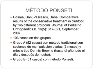 MÉTODO PONSETI 
 Cosma, Dan; Vasilescu, Dana. Comparative 
results of the conservative treatment in clubfoot 
by two different protocols. Journal of Pediatric 
Orthopaedics B. 16(5): 317-321, September 
2007. 
 103 casos en dos grupos. 
 Grupo A (52 casos) con método tradicional con 
sesiones de manipulación diarias (2 meses) y 
ortesis tipo Dennis-Browne (hasta el año todo el 
día y después de noche). 
 Grupo B (51 casos) con método Ponseti. 
 