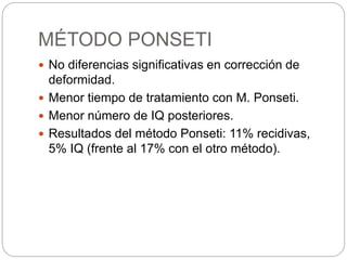 MÉTODO PONSETI 
 No diferencias significativas en corrección de 
deformidad. 
 Menor tiempo de tratamiento con M. Ponseti. 
 Menor número de IQ posteriores. 
 Resultados del método Ponseti: 11% recidivas, 
5% IQ (frente al 17% con el otro método). 
 