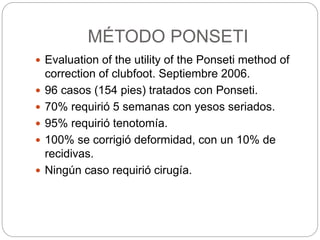 MÉTODO PONSETI 
 Evaluation of the utility of the Ponseti method of 
correction of clubfoot. Septiembre 2006. 
 96 casos (154 pies) tratados con Ponseti. 
 70% requirió 5 semanas con yesos seriados. 
 95% requirió tenotomía. 
 100% se corrigió deformidad, con un 10% de 
recidivas. 
 Ningún caso requirió cirugía. 
 