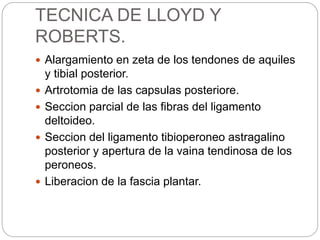 TECNICA DE LLOYD Y 
ROBERTS. 
 Alargamiento en zeta de los tendones de aquiles 
y tibial posterior. 
 Artrotomia de las capsulas posteriore. 
 Seccion parcial de las fibras del ligamento 
deltoideo. 
 Seccion del ligamento tibioperoneo astragalino 
posterior y apertura de la vaina tendinosa de los 
peroneos. 
 Liberacion de la fascia plantar. 
 