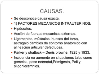 CAUSAS. 
 Se desconoce causa exacta. 
 1) FACTORES MECANICOS INTRAUTERINOS: 
 Hipócrates. 
 Acción de fuerzas mecanicas externas. 
 Ligamentos, músculos, huesos del tarso, 
astrágalo cambios de contorno anatómico con 
alineación articular defectuosa. 
 Parker y shattock – Denis browne. 1925 y 1933. 
 Incidencia no aumento en situaciones tales como 
gemelos, peso neonatal,Primigesta, Poli y 
oligohidramnios. 
 