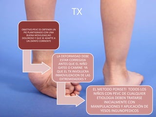TX
OBJETIVO:PEVC ES OBTENER UN
PIE PLANTIGRADO CON UNA
BUENA MOVILIDAD,NO
DOLOROSO Y QUE SE ADAPTE A
UN ZAPATO CORRIENTE
LA DEFORMIDAD DEBE
ESTAR CORREGIDA
ANTES QUE EL NIÑO
GATEE O CAMINE YA
QUE EL TX INVOLUCRA
INMOVILIZACION DE LAS
EXTREMIDADDES Y
EL METODO PONSETI TODOS LOS
NIÑOS CON PEVC DE CUALQUIER
ETIOLOGIA DEBEN TRATARSE
INICIALMENTE CON
MANIPULACIONES Y APLICACIÓN DE
YESOS INGUNOPEDICOS
 