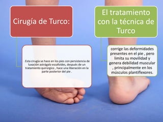 Cirugía de Turco:
: Esta cirugía se hace en los pies con persistencia de
luxación astrágalo escafoides, después de un
tratamiento quirúrgico , hace una liberación en la
parte posterior del pie .
El tratamiento
con la técnica de
Turco
corrige las deformidades
presentes en el pie , pero
limita su movilidad y
genera debilidad muscular
, principalmente en los
músculos plantiflexores.
 