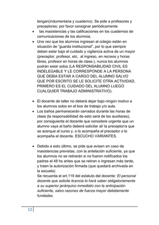 12
tengan(indumentaria y cuaderno). Se pide a profesores y
preceptores: por favor consignar periódicamente
• las inasistencias y las calificaciones en los cuadernos de
comunicaciones de los alumnos.
• Una vez que los alumnos ingresan al colegio están en
situación de “guarda institucional”, por lo que siempre
deben estar bajo el cuidado y vigilancia activa de un mayor
(preceptor, profesor, etc, al ingreso, en recreos y horas
libres, profesor en horas de clase.), nunca los alumnos
podrán estar solos (LA RESPONSABILIDAD CIVIL ES
INDELEGABLE Y LE CORRESPONDE A LA PERSONA
QUE DEBIA ESTAR A CARGO DEL ALUMNO SALVO
QUE POR ESCRITO SE LE SOLICITE OTRA ACTIVIDAD,
PRIMERO ES EL CUIDADO DEL ALUMNO LUEGO
CUALQUIER TRABAJO ADMINISTRATIVO).
• El docente de taller no deberá dejar bajo ningún motivo a
los alumnos solos en el box de trabajo y/o aula.
• Los baños permanecerán cerrados durante las horas de
clase (la responsabilidad de esto será de los auxiliares),
por consiguiente el docente que considere urgente que un
alumno vaya al baño deberá solicitar al/ la preceptor/a que
se acerque al curso y, o lo acompaña el preceptor o lo
acompaña el docente. ESCUCHO VARIANTES.
• Debido a esto último, se pide que avisen en caso de
inasistencias previstas, con la antelación suficiente, ya que
los alumnos no se retirarán si no fueron notificados los
padres el 48 hs antes que se retiran o ingresan más tarde,
y traen la autorización firmada (que quedará archivada en
la escuela)
Se recuerda el art.119 del estatuto del docente: El personal
docente que solicite licencia lo hará saber obligatoriamente
a su superior jerárquico inmediato con la anticipación
suficiente, salvo razones de fuerza mayor debidamente
fundadas.
 