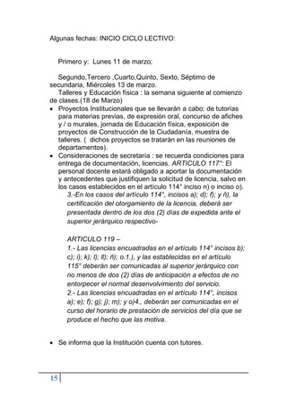 15
Algunas fechas: INICIO CICLO LECTIVO:
Primero y: Lunes 11 de marzo;
Segundo,Tercero ,Cuarto,Quinto, Sexto, Séptimo de
secundaria, Miércoles 13 de marzo.
Talleres y Educación física : la semana siguiente al comienzo
de clases.(18 de Marzo)
• Proyectos Institucionales que se llevarán a cabo: de tutorías
para materias previas, de expresión oral, concurso de afiches
y / o murales, jornada de Educación física, exposición de
proyectos de Construcción de la Ciudadanía, muestra de
talleres. ( dichos proyectos se tratarán en las reuniones de
departamentos).
• Consideraciones de secretaría : se recuerda condiciones para
entrega de documentación, licencias. ARTICULO 117°: El
personal docente estará obligado a aportar la documentación
y antecedentes que justifiquen la solicitud de licencia, salvo en
los casos establecidos en el artículo 114° inciso n) o inciso o).
3.-En los casos del artículo 114°, incisos a); d); f); y ñ), la
certificación del otorgamiento de la licencia, deberá ser
presentada dentro de los dos (2) días de expedida ante el
superior jerárquico respectivo-
ARTICULO 119 –
1.- Las licencias encuadradas en el artículo 114° incisos b);
c); i); k); l); ll); ñ); o.1.), y las establecidas en el artículo
115° deberán ser comunicadas al superior jerárquico con
no menos de dos (2) días de anticipación a efectos de no
entorpecer el normal desenvolvimiento del servicio.
2.- Las licencias encuadradas en el artículo 114°, incisos
a); e); f); g); j); m); y o)4., deberán ser comunicadas en el
curso del horario de prestación de servicios del día que se
produce el hecho que las motiva.
• Se informa que la Institución cuenta con tutores.
 