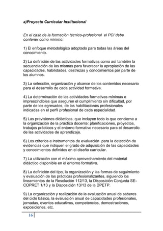 16
a)Proyecto Curricular Institucional
En el caso de la formación técnico-profesional el PCI debe
contener como mínimo:
1) El enfoque metodológico adoptado para todas las áreas del
conocimiento.
2) La definición de las actividades formativas como así también la
secuenciación de las mismas para favorecer la apropiación de las
capacidades, habilidades, destrezas y conocimientos por parte de
los alumnos.
3) La selección, organización y alcance de los contenidos necesario
para el desarrollo de cada actividad formativa.
4) La determinación de las actividades formativas mínimas e
imprescindibles que aseguren el cumplimiento sin dificultad, por
parte de los egresados, de las habilitaciones profesionales
indicadas en el perfil profesional de cada especialidad.
5) Las previsiones didácticas, que incluyen todo lo que concierne a
la organización de la práctica docente: planificaciones, proyectos,
trabajos prácticos y el entorno formativo necesario para el desarrollo
de las actividades de aprendizaje.
6) Los criterios e instrumentos de evaluación para la detección de
evidencias que indiquen el grado de adquisición de las capacidades
y conocimientos definidos en el diseño curricular.
7) La utilización con el máximo aprovechamiento del material
didáctico disponible en el entorno formativo.
8) La definición del tipo, la organización y las formas de seguimiento
y evaluación de las prácticas profesionalizantes, siguiendo los
lineamientos de la Resolución 112/13, la Disposición Conjunta SE-
COPRET 1/13 y la Disposición 13/13 de la DPETP.
9) La organización y realización de la evaluación anual de saberes
del ciclo básico, la evaluación anual de capacidades profesionales,
jornadas, eventos educativos, competencias, demostraciones,
exposiciones, etc.
 