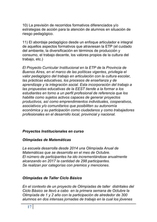 17
10) La previsión de recorridos formativos diferenciados y/o
estrategias de acción para la atención de alumnos en situación de
riesgo pedagógico.
11) El abordaje pedagógico desde un enfoque articulador e integral
de aquellos aspectos formativos que atraviesan la ETP (el cuidado
del ambiente, la diversificación en términos de producción y
consumo, el trabajo decente, los valores propios de la cultura del
trabajo, etc.)
El Proyecto Curricular Institucional en la ETP de la Provincia de
Buenos Aires, en el marco de las políticas vigentes, privilegia el
valor pedagógico del trabajo en articulación con la cultura escolar,
las prácticas educativas, los procesos de enseñanza y de
aprendizaje y la integración social. Esta incorporación del trabajo a
las propuestas educativas de la EEST tiende a la formar a los
estudiantes en torno a un perfil profesional de referencia que los
habilite como sujetos activos capaces de generar proyectos
productivos, así como emprendimientos individuales, cooperativos,
asociativos y/o comunitarios que posibiliten su autonomía
económica y su participación como ciudadanos y como trabajadores
profesionales en el desarrollo local, provincial y nacional.
Proyectos Institucionales en curso
Olimpíadas de Matemáticas
La escuela desarrolla desde 2014 una Olimpíada Anual de
Matemáticas que se desarrolla en el mes de Octubre.
El número de participantes ha ido incrementándose anualmente
alcanzando en 2017 la cantidad de 298 participantes.
Se realizan por categorías con premios y menciones.
Olimpíadas de Taller Ciclo Básico
En el contexto de un proyecto de Olimpíadas de taller distritales del
Ciclo Básico se llevó a cabo en la primera semana de Octubre la
Olimpíada de 1 y 2 año con la participación de alrededor de 300
alumnos en dos intensas jornadas de trabajo en la cual los jóvenes
 