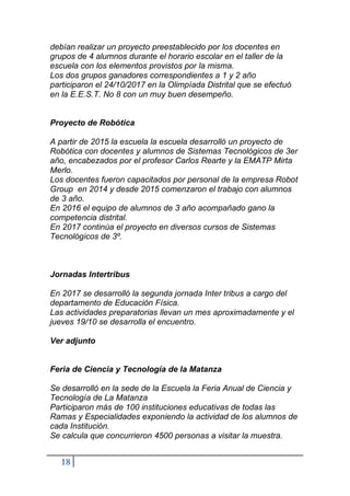 18
debían realizar un proyecto preestablecido por los docentes en
grupos de 4 alumnos durante el horario escolar en el taller de la
escuela con los elementos provistos por la misma.
Los dos grupos ganadores correspondientes a 1 y 2 año
participaron el 24/10/2017 en la Olimpíada Distrital que se efectuó
en la E.E.S.T. No 8 con un muy buen desempeño.
Proyecto de Robótica
A partir de 2015 la escuela la escuela desarrolló un proyecto de
Robótica con docentes y alumnos de Sistemas Tecnológicos de 3er
año, encabezados por el profesor Carlos Rearte y la EMATP Mirta
Merlo.
Los docentes fueron capacitados por personal de la empresa Robot
Group en 2014 y desde 2015 comenzaron el trabajo con alumnos
de 3 año.
En 2016 el equipo de alumnos de 3 año acompañado gano la
competencia distrital.
En 2017 continúa el proyecto en diversos cursos de Sistemas
Tecnológicos de 3º.
Jornadas Intertribus
En 2017 se desarrolló la segunda jornada Inter tribus a cargo del
departamento de Educación Física.
Las actividades preparatorias llevan un mes aproximadamente y el
jueves 19/10 se desarrolla el encuentro.
Ver adjunto
Feria de Ciencia y Tecnología de la Matanza
Se desarrolló en la sede de la Escuela la Feria Anual de Ciencia y
Tecnología de La Matanza
Participaron más de 100 instituciones educativas de todas las
Ramas y Especialidades exponiendo la actividad de los alumnos de
cada Institución.
Se calcula que concurrieron 4500 personas a visitar la muestra.
 