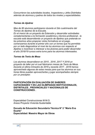 19
Concurrieron las autoridades locales, Inspectores y Jefes Distritales
además de alumnos y padres de todos los niveles y especialidades.
Torneo de Ajedrez
Mas de 80 alumnos participaron durante el 2do cuatrimestre del
Torneo de Ajedrez de la Escuela.
En el marco de un proyecto de Extensión y desarrollar actividades
complementarias a la formación académica y técnico-profesional , la
escuela está desarrollando un proyecto de Ajedrez que pretende en
los próximos años proponer ciclos formativos en el juego,
comenzamos durante el primer año con un torneo que ha permitido
por un lado diagnosticar el nivel de los alumnos con respecto al
Ajedrez e incentivar e interesar a los jóvenes para poder desarrollar
el año 2018/19 cursos extra turno para los alumnos interesados.
Torneo de Tenis de Mesa
Los alumnos desarrollaron en 2015 , 2016 ,2017 Y 2018 un
proyecto de taller por el cual fabricaron mesas de Tenis de Mesa.
Durante el último trimestre de 2016 y durante 2017 , 2018 hemos
aprovechado algunas de estas mesas para que los alumnos en sus
horas libres puedan aprovecharlas y jugar acompañados siempre
por un preceptor.
PARTICIPACIÓN EN EVALUACIÓN DE SABERES
CAPACIDADES Y EN LAS OLIMPÍADAS INSTITUCIONALES,
DISTRITALES , PROVINCIALES Y NACIONALES DE
CONSTRUCCIONES .
Especialidad Construcciones M.M.O.
Anexo Proyecto Vivienda Sustentable
Escuela de Educación Secundaria Técnica N° 2 “María Eva
Duarte”
Especialidad: Maestro Mayor de Obras
 