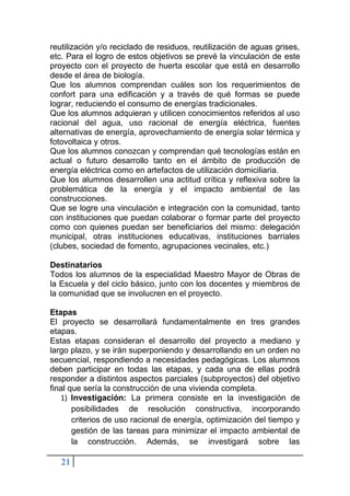 21
reutilización y/o reciclado de residuos, reutilización de aguas grises,
etc. Para el logro de estos objetivos se prevé la vinculación de este
proyecto con el proyecto de huerta escolar que está en desarrollo
desde el área de biología.
Que los alumnos comprendan cuáles son los requerimientos de
confort para una edificación y a través de qué formas se puede
lograr, reduciendo el consumo de energías tradicionales.
Que los alumnos adquieran y utilicen conocimientos referidos al uso
racional del agua, uso racional de energía eléctrica, fuentes
alternativas de energía, aprovechamiento de energía solar térmica y
fotovoltaica y otros.
Que los alumnos conozcan y comprendan qué tecnologías están en
actual o futuro desarrollo tanto en el ámbito de producción de
energía eléctrica como en artefactos de utilización domiciliaria.
Que los alumnos desarrollen una actitud crítica y reflexiva sobre la
problemática de la energía y el impacto ambiental de las
construcciones.
Que se logre una vinculación e integración con la comunidad, tanto
con instituciones que puedan colaborar o formar parte del proyecto
como con quienes puedan ser beneficiarios del mismo: delegación
municipal, otras instituciones educativas, instituciones barriales
(clubes, sociedad de fomento, agrupaciones vecinales, etc.)
Destinatarios
Todos los alumnos de la especialidad Maestro Mayor de Obras de
la Escuela y del ciclo básico, junto con los docentes y miembros de
la comunidad que se involucren en el proyecto.
Etapas
El proyecto se desarrollará fundamentalmente en tres grandes
etapas.
Estas etapas consideran el desarrollo del proyecto a mediano y
largo plazo, y se irán superponiendo y desarrollando en un orden no
secuencial, respondiendo a necesidades pedagógicas. Los alumnos
deben participar en todas las etapas, y cada una de ellas podrá
responder a distintos aspectos parciales (subproyectos) del objetivo
final que sería la construcción de una vivienda completa.
1) Investigación: La primera consiste en la investigación de
posibilidades de resolución constructiva, incorporando
criterios de uso racional de energía, optimización del tiempo y
gestión de las tareas para minimizar el impacto ambiental de
la construcción. Además, se investigará sobre las
 