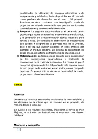 22
posibilidades de utilización de energías alternativas y de
equipamiento y artefactos, tanto disponibles en el mercado
como posibles de desarrollar en el marco del proyecto.
Asimismo se debe considerar una investigación previa de
proyectos de vivienda sustentable que puedan ser tomados
como referentes y como material de estudio.
2) Proyecto: La segunda etapa consiste en el desarrollo de un
proyecto que reúna los requisitos anteriormente mencionados,
y la generación de la documentación técnica necesaria para
llevarlo a cabo. Se considera la elaboración de subproyectos
que puedan ir integrándose al proyecto final de la vivienda,
pero a su vez que puedan aplicarse en otros ámbitos (por
ejemplo: un módulo sanitario, un sistema de reutilización de
aguas grises, un sistema de tratamiento de efluentes, etc.)
3) Materialización: La tercera etapa consiste en la construcción
de los subproyectos desarrollados y finalmente la
construcción de la vivienda sustentable. La misma se prevé
que podrá ejecutarse dentro del predio de esta escuela, en un
terreno propio de la institución, en un sector junto al campo de
deportes. En este predio es donde se desarrollará la huerta,
proyecto con el cual se articulará.
Tiempo
Recursos
Los recursos humanos serán todos los alumnos de la especialidad y
los docentes de la misma que se vinculen en el proyecto, de
manera directa o indirecta.
En cuanto a los recursos materiales, provendrán a través de Plan
Mejoras, o a través de instituciones o empresas que deseen
colaborar.
Monitoreo y evaluación
 