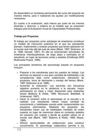 23
Se desarrollará un monitoreo permanente del curso del proyecto de
manera interna, para ir realizando los ajustes y/o modificaciones
necesarios.
En cuanto a la evaluación, será interna por parte de los mismos
docentes y alumnos, y externa en la medida que se presenten
trabajos para la Evaluación Anual de Capacidades Profesionales.
Trabajo por Proyectos
El trabajo por proyectos como estrategia de enseñanza constituye
un modelo de instrucción auténtico en el que los estudiantes
planean, implementan y evalúan proyectos que tienen aplicación en
el mundo real más allá del aula de clase (Blank, 1997; Dickinson, et
al, 1998; Harwell, 1997). En ella se recomiendan actividades de
enseñanza interdisciplinarias, de largo plazo y centradas en el
estudiante, en lugar de lecciones cortas y aisladas (Challenge 2000
Multimedia Project, 1999).
Los principales beneficios del aprendizaje basado en proyectos
incluyen:
• Preparar a los estudiantes para los puestos de trabajo. Los
alumnos se exponen a una gran variedad de habilidades y de
competencias tales como colaboración, planeación de
proyectos, toma de decisiones y manejo del tiempo (Blank,
1997; Dickinsion et al, 1998).
• Aumentar la motivación. Los docentes con frecuencia
registran aumento en la asistencia a la escuela, mayor
participación en clase y mejor disposición para realizarlas
tareas (Bottoms & Webb, 1998; Moursund, Bielefeldt, &
Underwood, 1997).
• Hacer la conexión entre el aprendizaje en la escuela y la
realidad. Los estudiantes retinen mayor cantidad de
conocimiento y habilidades cuando están comprometidos con
proyectos estimulantes. Mediante los proyectos, los
estudiantes hacen uso de habilidades mentales de orden
superior en lugar de memorizar datos en contextos aislados
sin conexión con cuándo y dónde se pueden utilizar en el
mundo real (Blank, 1997; Bottoms & Webb, 1998; Reyes,
1998).
• Ofrecer oportunidades de colaboración para construir
conocimiento. El aprendizaje colaborativo permite a los
 