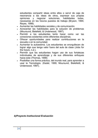 24
estudiantes compartir ideas entre ellos o servir de caja de
resonancia a las ideas de otros, expresar sus propias
opiniones y negociar soluciones, habilidades todas,
necesarias en los futuros puestos de trabajo (Bryson, 1994;
Reyes, 1998).
• Aumentar las habilidades sociales y de comunicación.
• Acrecentar las habilidades para la solución de problemas
(Moursund, Bielefeld, & Underwood, 1997).
• Permitir a los estudiantes tanto hacer como ver las
conexiones existentes entre diferentes disciplinas.
• Ofrecer oportunidades para realizar contribuciones en la
escuela o en la comunidad.
• Aumentar la autoestima. Los estudiantes se enorgullecen de
lograr algo que tenga valor fuera del aula de clase (Jobs for
the future, n.d.).
• Permitir que los estudiantes hagan uso de sus fortalezas
individuales de aprendizaje y de sus diferentes enfoques
hacia este (Thomas, 1998)
• Posibilitar una forma práctica, del mundo real, para aprender a
usar la Tecnología. (Kadel, 1999; Moursund, Bielefeldt, &
Underwood, 1997).
b)Proyecto Institucional Evaluación
 