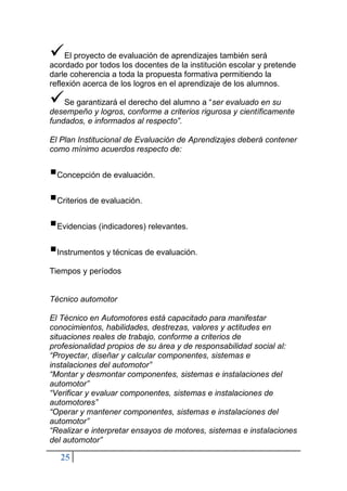 25
✓El proyecto de evaluación de aprendizajes también será
acordado por todos los docentes de la institución escolar y pretende
darle coherencia a toda la propuesta formativa permitiendo la
reflexión acerca de los logros en el aprendizaje de los alumnos.
✓Se garantizará el derecho del alumno a “ser evaluado en su
desempeño y logros, conforme a criterios rigurosa y científicamente
fundados, e informados al respecto”.
El Plan Institucional de Evaluación de Aprendizajes deberá contener
como mínimo acuerdos respecto de:
▪Concepción de evaluación.
▪Criterios de evaluación.
▪Evidencias (indicadores) relevantes.
▪Instrumentos y técnicas de evaluación.
Tiempos y períodos
Técnico automotor
El Técnico en Automotores está capacitado para manifestar
conocimientos, habilidades, destrezas, valores y actitudes en
situaciones reales de trabajo, conforme a criterios de
profesionalidad propios de su área y de responsabilidad social al:
“Proyectar, diseñar y calcular componentes, sistemas e
instalaciones del automotor”
“Montar y desmontar componentes, sistemas e instalaciones del
automotor”
“Verificar y evaluar componentes, sistemas e instalaciones de
automotores”
“Operar y mantener componentes, sistemas e instalaciones del
automotor”
“Realizar e interpretar ensayos de motores, sistemas e instalaciones
del automotor”
 