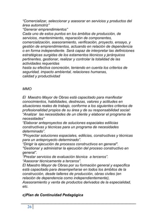 26
“Comercializar, seleccionar y asesorar en servicios y productos del
área automotriz”
“Generar emprendimientos”
Cada uno de estos puntos en los ámbitos de producción, de
servicios, mantenimiento, reparación de componentes,
comercialización, asesoramiento, verificación, proyecto, ensayo, y
gestión de emprendimientos, actuando en relación de dependencia
o en forma independiente. Será capaz de interpretar las definiciones
estratégicas surgidas de los estamentos técnicos y jerárquicos
pertinentes, gestionar, realizar y controlar la totalidad de las
actividades requeridas
hasta su efectiva concreción, teniendo en cuenta los criterios de
seguridad, impacto ambiental, relaciones humanas,
calidad y productividad
MMO
El Maestro Mayor de Obras está capacitado para manifestar
conocimientos, habilidades, destrezas, valores y actitudes en
situaciones reales de trabajo, conforme a los siguientes criterios de
profesionalidad propios de su área y de su responsabilidad social:
“Analizar las necesidades de un cliente y elaborar el programa de
necesidades”
“Elaborar anteproyectos de soluciones espaciales edilicias
constructivas y técnicas para un programa de necesidades
determinado”.
“Proyectar soluciones espaciales, edilicias, constructivas y técnicas
para un anteproyecto determinado”.
“Dirigir la ejecución de procesos constructivos en general".
"Gestionar y administrar la ejecución del proceso constructivo en
general”.
“Prestar servicios de evaluación técnica a terceros”.
“Asesorar técnicamente a terceros”.
El Maestro Mayor de Obras por su formación general y especifica
está capacitado para desempeñarse en todos los ámbitos de la
construcción, desde talleres de producción, obras civiles (en
relación de dependencia como independientemente),
Asesoramiento y venta de productos derivados de la especialidad,
etc.
c)Plan de Continuidad Pedagógica
 