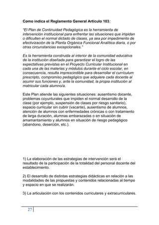 27
Como indica el Reglamento General Artículo 103:
“El Plan de Continuidad Pedagógica es la herramienta de
intervención institucional para enfrentar las situaciones que impidan
o dificulten el normal dictado de clases, ya sea por impedimento de
efectivización de la Planta Orgánica Funcional Analítica diaria, o por
otras circunstancias excepcionales.”
Es la herramienta construida al interior de la comunidad educativa
de la institución diseñada para garantizar el logro de las
expectativas previstas en el Proyecto Curricular Institucional en
cada una de las materias y módulos durante el ciclo escolar, en
consecuencia, resulta imprescindible para desarrollar el currículum
prescripto, compromiso pedagógico que adquiere cada docente al
asumir sus funciones y, ante la comunidad, la propia institución al
matricular cada alumno/a.
Este Plan atiende las siguientes situaciones: ausentismo docente,
problemas coyunturales que impiden el normal desarrollo de la
clase (por ejemplo, suspensión de clases por riesgo sanitario),
espacio curricular sin cubrir (vacante), ausentismo de alumnos,
atención de alumnos con enfermedades crónicas o con tratamiento
de larga duración, alumnas embarazadas o en situación de
amamantamiento y alumnos en situación de riesgo pedagógico
(abandono, deserción, etc.).
1) La elaboración de las estrategias de intervención será el
resultado de la participación de la totalidad del personal docente del
establecimiento.
2) El desarrollo de distintas estrategias didácticas en relación a las
modalidades de las propuestas y contenidos relacionadas al tiempo
y espacio en que se realizarán.
3) La articulación con los contenidos curriculares y extracurriculares.
 