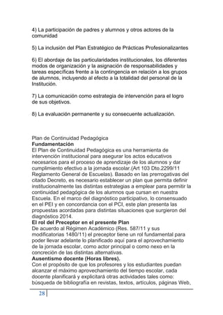 28
4) La participación de padres y alumnos y otros actores de la
comunidad
5) La inclusión del Plan Estratégico de Prácticas Profesionalizantes
6) El abordaje de las particularidades institucionales, los diferentes
modos de organización y la asignación de responsabilidades y
tareas específicas frente a la contingencia en relación a los grupos
de alumnos, incluyendo al efecto a la totalidad del personal de la
Institución.
7) La comunicación como estrategia de intervención para el logro
de sus objetivos.
8) La evaluación permanente y su consecuente actualización.
Plan de Continuidad Pedagógica
Fundamentación
El Plan de Continuidad Pedagógica es una herramienta de
intervención institucional para asegurar los actos educativos
necesarios para el proceso de aprendizaje de los alumnos y dar
cumplimiento efectivo a la jornada escolar.(Art 103 Dto.2299/11
Reglamento General de Escuelas). Basado en las prerrogativas del
citado Decreto, es necesario establecer un plan que permita definir
institucionalmente las distintas estrategias a emplear para permitir la
continuidad pedagógica de los alumnos que cursan en nuestra
Escuela. En el marco del diagnóstico participativo, lo consensuado
en el PEI y en concordancia con el PCI, este plan presenta las
propuestas acordadas para distintas situaciones que surgieron del
diagnóstico 2014.
El rol del Preceptor en el presente Plan
De acuerdo al Régimen Académico (Res. 587/11 y sus
modificatorias 1480/11) el preceptor tiene un rol fundamental para
poder llevar adelante lo planificado aquí para el aprovechamiento
de la jornada escolar, como actor principal o como nexo en la
concreción de las distintas alternativas.
Ausentismo docente (Horas libres).
Con el propósito de que los profesores y los estudiantes puedan
alcanzar el máximo aprovechamiento del tiempo escolar, cada
docente planificará y explicitará otras actividades tales como:
búsqueda de bibliografía en revistas, textos, artículos, páginas Web,
 