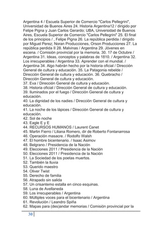 30
Argentina 4 / Escuela Superior de Comercio "Carlos Pellegrini",
Universidad de Buenos Aires 24. Historia Argentina12 / dirigido por
Felipe Pigna y Juan Carlos Gerardo; UBA, Universidad de Buenos
Aires, Escuela Superior de Comercio "Carlos Pellegrini" 25. El final
de los principios / , Felipe Pigna 26. La república perdida / dirigido
por Miguel Perez; Noran Producciones, Orson Producciones 27. La
república perdida II 28. Malvinas / Argentina 29. Jóvenes en
escena. / Comisión provincial por la memoria. 30. 17 de Octubre /
Argentina 31. Ideas, conceptos y palabras de 1810. / Argentina 32.
Los irrecuperables / Argentina 33. Aprender con el mundial. /
Argentina 34. Algo habrán hecho por la historia oficial / Dirección
General de cultura y educación. 35. La Patagonia rebelde /
Dirección General de cultura y educación. 36. Quebracho /
Dirección General de cultura y educación.
37. Eva / Dirección General de cultura y educación.
38. Historia oficial / Dirección General de cultura y educación.
39. Iluminados por el fuego / Dirección General de cultura y
educación.
40. La dignidad de los nadies / Dirección General de cultura y
educación.
41. La noche de los lápices / Dirección General de cultura y
educación.
42. Sol de noche
43. Eagle E y E
44. RECURSOS HUMANOS / Laurent Canet
45. Martin Fierro / Liliana Romero, dir de Roberto Fontanarrosa
46. Operación masacre. / Rodolfo Walsh
47. El hombre bicentenario. / Isaac Asimov
48. Belgrano / Presidencia de la Nación
49. Elecciones 2011 / Presidencia de la Nación
50. Elecciones 2011 / Presidencia de la Nación
51. La Sociedad de los poetas muertos.
52. También la lluvia
53. Querido maestro
54. Oliver Twist
55. Derecho de familia
56. Atrapado sin salida
57. Un crisantemo estalla en cinco esquinas.
58. Luna de Avellaneda
59. Los irrecuperables / Argentina
60. Múltiples voces para el bicentenario / Argentina
61. Revolución / Leandro Spiña
62. Mapas para (des)andar memorias / Comisión provincial por la
 