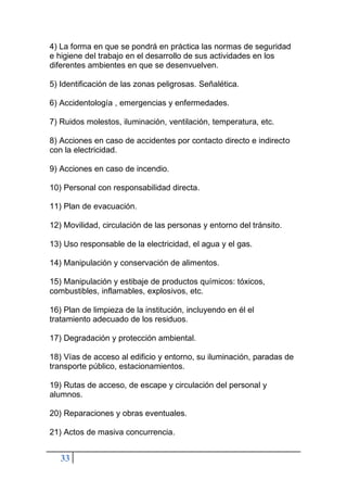 33
4) La forma en que se pondrá en práctica las normas de seguridad
e higiene del trabajo en el desarrollo de sus actividades en los
diferentes ambientes en que se desenvuelven.
5) Identificación de las zonas peligrosas. Señalética.
6) Accidentología , emergencias y enfermedades.
7) Ruidos molestos, iluminación, ventilación, temperatura, etc.
8) Acciones en caso de accidentes por contacto directo e indirecto
con la electricidad.
9) Acciones en caso de incendio.
10) Personal con responsabilidad directa.
11) Plan de evacuación.
12) Movilidad, circulación de las personas y entorno del tránsito.
13) Uso responsable de la electricidad, el agua y el gas.
14) Manipulación y conservación de alimentos.
15) Manipulación y estibaje de productos químicos: tóxicos,
combustibles, inflamables, explosivos, etc.
16) Plan de limpieza de la institución, incluyendo en él el
tratamiento adecuado de los residuos.
17) Degradación y protección ambiental.
18) Vías de acceso al edificio y entorno, su iluminación, paradas de
transporte público, estacionamientos.
19) Rutas de acceso, de escape y circulación del personal y
alumnos.
20) Reparaciones y obras eventuales.
21) Actos de masiva concurrencia.
 