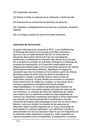 34
22) Catástrofes naturales.
23) Robos y hurtos en perjuicio de la institución o dentro de ella.
24) Situaciones de vulneración de derechos de alumnos.
25) Traslados y desplazamientos de alumnos y docentes, senderos
seguros.
26) Los riesgos propios de cada comunidad educativa.
e)Acuerdo de Convivencia
Acuerdo Institucional de convivencia 2012 y sus modificatorias.
A) Mensaje del director de la Escuela a familias, docentes y
alumnos: Con la implementación del AIC en la Escuela de
Educación Secundaria Técnica N°2 se van consolidando,
clarificando y sosteniendo los distintos roles dentro de la escuela:
Se ve aludido el concepto de autoridad, fundada en el liderazgo de
procesos de participación, en la asunción responsable de las
obligaciones profesionales y en el compromiso personal con valores
democráticos claramente definidos. Agradezco el margen de
autonomía que nos ha brindado el nivel central a partir de criterios
generales porque de este modo se alentó el pluralismo de
respuestas en grado y contenido diverso sobre la base de
parámetros comunes. El gran desafío es encontrar un equilibrio
entre el descontrol, la vigilancia y castigo. La renovación de la
normativa representa la resignificación de las propias
responsabilidades y un momento apropiado para clarificar las
expectativas de la comunidad respecto del papel de cada uno de
sus miembros. La voluntad de todos los integrantes de nuestra
comunidad (con sus diferentes niveles de responsabilidad) de
construir los consensos necesarios para lograr el clima institucional
que permita a la escuela desarrollar normalmente su función
primordial de enseñar está expresada en este AIC en forma clara y
efectiva, como así también la inclusión de las personas de
diferentes clases sociales logrando así un mayor porcentaje de
terminalidad en nuestros egresados. Los referentes normativos
seleccionados son los que expresan mejor lo que los integrantes de
la institución están dispuestos a sostener y están inspirados en
valores propuestos como la solidaridad, la cooperación, la justicia,
 