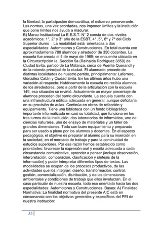 35
la libertad, la participación democrática, el esfuerzo perseverante.
Las normas, una vez acordadas, nos imponen límites y la institución
que pone límites nos ayuda a madurar.
B) Marco Institucional La E.E.S.T. N° 2 consta de dos niveles
académicos: 1°, 2° y 3° año de la ESBT, 4° ,5°, 6º y 7º del Ciclo
Superior diurno . La modalidad está orientadas a dos
especialidades: Automotores y Construcciones. En total cuenta con
aproximadamente 780 alumnos y alrededor de 350 docentes. La
escuela fue creada el 4 de mayo de 1965; se encuentra ubicada en
la Circunscripción Ia, Sección 5a (Reinalda Rodríguez 3850) de
Ciudad Evita, partido de La Matanza, cerca de Puente Querandí y
de la rotonda principal de la ciudad. El alumnado procede de
distintas localidades de nuestro partido, principalmente: Laferrere,
González Catán y Ciudad Evita. En los últimos años hubo una
variación al respecto: históricamente la escuela no recibía alumnos
de los alrededores, pero a partir de la articulación con la escuela
149, esa situación se revirtió. Actualmente un mayor porcentaje de
alumnos proceden del barrio circundante. La escuela cuenta con
una infraestructura edilicia adecuada en general, aunque deficitaria
en su provisión de aulas. Continúa en obras de refacción y
equipamiento. Tiene una biblioteca con un fondo bibliográfico
importante informatizada en casi su totalidad, que funciona en los
tres turnos de la institución, dos laboratorios de informática, uno de
ciencias naturales, uno de ensayo de materiales y un taller de
grandes dimensiones. Todo con buen equipamiento y preparado
para ser usado a pleno por los alumnos y docentes. En el aspecto
pedagógico, el objetivo es preparar al alumno para su inserción en
la sociedad, en el mercado de trabajo y para la continuidad de
estudios superiores. Por esa razón hemos establecido como
prioridades: favorecer la expresión oral y escrita adecuada a cada
circunstancia comunicativa, aprender a pensar (incluye observación,
interpretación, comparación, clasificación y síntesis de la
información) y poder interpretar diferentes tipos de textos. Las
modalidades se ocupan de los procesos productivos, de las
actividades que los integran: diseño, transformación, control,
gestión, comercialización, distribución, y de las dimensiones
ambientales y condiciones de trabajo que ellos involucran. En el
caso particular de nuestra escuela, todo eso orientado hacia las dos
especialidades: Automotores y Construcciones. Bases: A) Finalidad
Normativa: La finalidad normativa del presente AIC está en
consonancia con los objetivos generales y específicos del PEI de
nuestra institución:
 