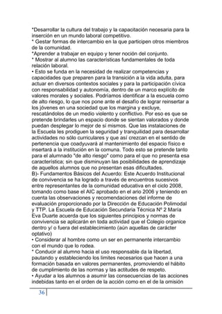 36
*Desarrollar la cultura del trabajo y la capacitación necesaria para la
inserción en un mundo laboral competitivo.
* Gestar formas de intercambio en la que participen otros miembros
de la comunidad.
*Aprender a trabajar en equipo y tener noción del conjunto.
* Mostrar al alumno las características fundamentales de toda
relación laboral.
• Esto se funda en la necesidad de realizar competencias y
capacidades que preparen para la transición a la vida adulta, para
actuar en diversos contextos sociales y para la participación cívica
con responsabilidad y autonomía, dentro de un marco explícito de
valores morales y sociales. Podríamos identificar a la escuela como
de alto riesgo, lo que nos pone ante el desafío de lograr reinsertar a
los jóvenes en una sociedad que los margina y excluye,
rescatándolos de un medio violento y conflictivo. Por eso es que se
pretende brindarles un espacio donde se sientan valorados y donde
puedan desplegar lo mejor de sí mismos. Que las instalaciones de
la Escuela les prodiguen la seguridad y tranquilidad para desarrollar
actividades no sólo curriculares y que así crezcan en el sentido de
pertenencia que coadyuvará al mantenimiento del espacio físico e
insertará a la institución en la comuna. Todo esto se pretende tanto
para el alumnado "de alto riesgo" como para el que no presenta esa
característica; sin que disminuyan las posibilidades de aprendizaje
de aquellos alumnos que no presentan esas dificultades.
B)- Fundamentos Básicos del Acuerdo: Este Acuerdo Institucional
de convivencia se ha logrado a través de encuentros sucesivos
entre representantes de la comunidad educativa en el ciclo 2008,
tomando como base el AIC aprobado en el ario 2006 y teniendo en
cuenta las observaciones y recomendaciones del informe de
evaluación proporcionado por la Dirección de Educación Polimodal
y TTP. La Escuela de Educación Secundaria Técnica Nº 2 María
Eva Duarte acuerda que los siguientes principios y normas de
convivencia se aplicarán en toda actividad que el Colegio organice
dentro y/ o fuera del establecimiento (aún aquellas de carácter
optativo)
• Considerar al hombre como un ser en permanente intercambio
con el mundo que lo rodea.
* Conducir al alumno hacia el uso responsable da la libertad,
pautando y estableciendo los limites necesarios que hacen a una
formación basada en valores permanentes, promoviendo el hábito
de cumplimiento de las normas y las actitudes de respeto.
• Ayudar a los alumnos a asumir las consecuencias de las acciones
indebidas tanto en el orden de la acción como en el de la omisión
 