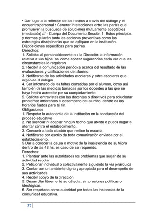 37
• Dar lugar a la reflexión de los hechos a través del diálogo y el
encuentro personal • Generar interacciones entre las partes que
promueven la búsqueda de soluciones mutuamente aceptables
(mediación) /// - Cuerpo del Documento Sección 1 Estos principios
y normas guiarán tanto las acciones preventivas como las
estrategias disciplinarias que se apliquen en la institución.
Disposiciones específicas para padres
Derechos:
1. Solicitar al personal docente o a la Dirección la información
relativa a sus hijos, así come aportar sugerencias cada vez que las
circunstancias lo requieran
2. Recibir la comunicación periódica acerca del resultado de las
evaluaciones y calificaciones del alumno,
3. Notificarse de las actividades escolares y extra escolares que
organice el colegio
4. Ser informado de las faltas cometidas por el alumno, como así
también de las medidas tomadas por los docentes a las que se
haya hecho acreedor por su comportamiento
5. Solicitar entrevistas con los docentes o directivos para solucionar
problemas inherentes al desempeño del alumno, dentro de los
horarios fijados para tal fin.
Obligaciones
1. Respetar la autonomía de la institución en la conducción del
proceso educativo
2. No silenciar ni aceptar ningún hecho que atente o pueda llegar a
atentar contra el establecimiento.
3. Concurrir a toda citación que realice la escuela
4. Notificarse por escrito de toda comunicación enviada por el
establecimiento.
5 Dar a conocer la causa o motivo de la inasistencia de su hijo/a
dentro de las 48 hs. en caso de ser requerido.
Derechos:
1. Plantear ante las autoridades los problemas que surjan de su
actividad escolar
2. Peticionar individual o colectivamente siguiendo la vía jerárquica
3. Contar con un ambiente digno y apropiado para el desempeño de
sus actividades.
4. Recibir apoyo de la dirección
5. Desarrollar libremente su cátedra, sin presiones políticas o
ideológicas.
6. Ser respetado corno autoridad por todas las instancias de la
comunidad educativa.
 