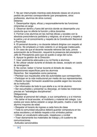 38
7. No ser interrumpido mientras está dictando clases sin el previo
pedido de permiso correspondiente (por preceptores, otros
profesores, alumnos de otros cursos)
Deberes:
1. Desempeñar digna, eficaz y responsablemente las funciones
inherentes al cargo
2. Observar dentro y fuera del servicio donde se desempeñe una
conducta que no afecte la función y ética docentes
3. Formar a los alumnos en las normas éticas y sociales con la
absoluta prescindencia partidaria y religiosa, en el amor y respeto a
la patria y en el conocimiento y respeto de la Constitución Nacional
y Provincial.
4. El personal docente y no docente deberá dirigirse con respeto al
alumno. No empleará un trato violento ni un lenguaje inadecuado.
5. En caso de que el docente necesite retirarse del aula, previa
autorización de la Dirección, requerirá la presencia del preceptor o
Jefe de Preceptores para que se quede a cargo del curso.
6. Apoyar la gestión de la Dirección.
7. Usar vestimenta adecuada a su rol frente a alumnos.
8. No utilizar celular durante el dictado de clases, excepto en casós
de emergencia
9. No comer, beber ni fumar durante el dictado de clases.
Disposiciones específicas para los alumnos
Derechos Ser respetados como personas.
• Plantear sus inquietudes ante las autoridades que correspondan.
• Participar en la vida institucional por medio de sus representantes.
• Recibir la mejor formación académica posible según los recursos
de la institución.
• Ser informados de todo lo que atañe a su rol de alumno.
• Ser escuchados y presentar su descargo, en todas las instancias
previas en "estrategias disciplinarias".
Obligaciones.
Respetar al personal del colegio, a sus compañeros y a si mismos
• No dañar el local escolar, el mobiliario y material del colegio. Los
costos por esos daños estarán a cargo del padre, madre o tutor del
alumno mayores de edad.
• Respetar el horario de ingreso a cada hora de clase
• Toda la comunidad educativa deberá guardar compostura en los
actos escolares y el debido respeto a los símbolos patrios
• Utilizar un vocabulario adecuado, respetuoso y cordial
• Traer diariamente los materiales de trabajo y el cuaderno de
comunicaciones.
Actitudes sancionables
 