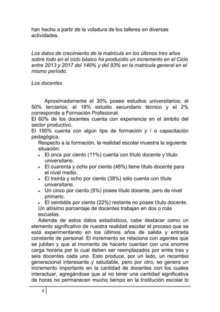 4
han hecho a partir de la voladura de los talleres en diversas
actividades.
Los datos de crecimiento de la matricula en los últimos tres años
sobre todo en el ciclo básico ha producido un incremento en el Ciclo
entre 2013 y 2017 del 140% y del 83% en la matricula general en el
mismo período.
Los docentes
Aproximadamente el 30% posee estudios universitarios; el
50% terciarios; el 18% estudio secundario técnico y el 2%
corresponde a Formación Profesional.
El 60% de los docentes cuenta con experiencia en el ámbito del
sector productivo.
El 100% cuenta con algún tipo de formación y / o capacitación
pedagógica.
Respecto a la formación, la realidad escolar muestra la siguiente
situación:
• El once por ciento (11%) cuenta con título docente y título
universitario.
• El cuarenta y ocho por ciento (48%) tiene título docente para
el nivel medio.
• El treinta y ocho por ciento (38%) sólo cuenta con título
universitario.
• Un cinco por ciento (5%) posee título docente, pero de nivel
primario.
• El veintidós por ciento (22%) restante no posee título docente.
Un altísimo porcentaje de docentes trabajan en dos o más
escuelas.
Además de estos datos estadísticos, cabe destacar como un
elemento significativo de nuestra realidad escolar el proceso que se
está experimentando en los últimos años de salida y entrada
constante de personal. El incremento se relaciona con agentes que
se jubilan y que al momento de hacerlo cuentan con una enorme
carga horaria por lo cual deben ser reemplazados por entre tres y
seis docentes cada uno. Esto produce, por un lado, un recambio
generacional interesante y saludable, pero por otro, se genera un
incremento importante en la cantidad de docentes con los cuales
interactuar, agregándose que al no tener una cantidad significativa
de horas no permanecen mucho tiempo en la Institución escolar lo
 