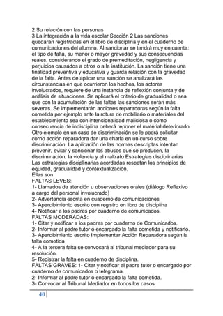 40
2 Su relación con las personas
3 La integración a la vida escolar Sección 2 Las sanciones
quedaran registradas en el libro de disciplina y en el cuaderno de
comunicaciones del alumno. Al sancionar se tendrá muy en cuenta:
el tipo de falta, su menor o mayor gravedad y sus consecuencias
reales, considerando el grado de premeditación, negligencia y
perjuicios causados a otros o a la institución. La sanción tiene una
finalidad preventiva y educativa y guarda relación con la gravedad
de la falta. Antes de aplicar una sanción se analizará las
circunstancias en que ocurrieron los hechos, los actores
involucrados, requiere de una instancia de reflexión conjunta y de
análisis de situaciones. Se aplicará el criterio de gradualidad o sea
que con la acumulación de las faltas las sanciones serán más
severas. Se implementarán acciones reparadoras según la falta
cometida por ejemplo ante la rotura de mobiliario o materiales del
establecimiento sea con intencionalidad maliciosa o como
consecuencia de indisciplina deberá reponer el material deteriorado.
Otro ejemplo en un caso de discriminación se le podrá solicitar
corno acción reparadora dar una charla en un curso sobre
discriminación. La aplicación de las normas descriptas intentan
prevenir, evitar y sancionar los abusos que se producen, la
discriminación, la violencia y el maltrato Estrategias disciplinarias
Las estrategias disciplinarias acordadas respetan los principios de
equidad, gradualidad y contextualización.
Ellas son:
FALTAS LEVES:
1- Llamados de atención u observaciones orales (diálogo Reflexivo
a cargo del personal involucrado)
2- Advertencia escrita en cuaderno de comunicaciones
3- Apercibimiento escrito con registro en libro de disciplina
4- Notificar a los padres por cuaderno de comunicados.
FALTAS MODERADAS:
1- Citar y notificar a los padres por cuaderno de Comunicados.
2- Informar al padre tutor o encargado la falta cometida y notificarlo.
3- Apercibimiento escrito Implementar Acción Reparadora según la
falta cometida
4- A la tercera falta se convocará al tribunal mediador para su
resolución.
5- Registrar la falta en cuaderno de disciplina.
FALTAS GRAVES: 1- Citar y notificar al padre tutor o encargado por
cuaderno de comunicados o telegrama.
2- Informar al padre tutor o encargado la falta cometida.
3- Convocar al Tribunal Mediador en todos los casos
 