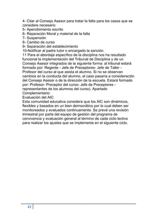 41
4- Citar al Consejo Asesor para tratar la falta para los casos que se
considere necesario
5- Apercibimiento escrito
6- Reparación Moral y material de la falta
7- Suspensión
8- Cambio de curso
9- Separación del establecimiento
10-Notificar al padre tutor o encargado la sanción.
11 Para el abordaje específico de la disciplina nos ha resultado
funcional la implementación del Tribunal de Disciplina y de un
Consejo Asesor integrados de la siguiente forma: al tribunal estará
formado por: Regente - Jefe de Preceptores- Jefe de Taller -
Profesor del curso al que asista el alumno. Si no se observan
cambios en la conducta del alumno, el caso pasaría a consideración
del Consejo Asesor o de la dirección de la escuela. Estará formado
por: Profesor- Preceptor del curso- Jefe de Preceptores -
representantes de los alumnos del curso). Apartado
Complementario:
Evaluación del AIC
Esta comunidad educativa considera que los AIC son dinámicos,
flexibles y basados en un bien democrático por lo cual deben ser
monitoreados y evaluados continuamente. Se prevé una revisión
trimestral por parte del equipo de gestión del programa de
convivencia y evaluación general al término de cada ciclo lectivo
para realizar los ajustes que se implementa en el siguiente ciclo.
 