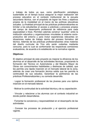 44
y trabajo de todos ya que, como planificación estratégica
sustentable en el tiempo busca asegurar la mejor realización del
proceso educativo en el contexto institucional de la escuela
secundaria técnica, con el propósito de lograr los fines y objetivos
propios de la modalidad en el marco de las políticas educativas
actuales. La finalidad principal de las prácticas profesionalizantes es
brindar a los estudiantes el acceso a prácticas y procesos propios
del campo de desempeño profesional de referencia para cada
especialidad o título. Permiten además construir “puentes” entre la
institución educativa y organizaciones vinculadas al sistema socio-
productivo del entorno y para incluir experiencias relevantes en
situaciones reales de trabajo dentro del proceso formativo del
técnico. Además de las prácticas profesionalizantes otras materias
del diseño curricular de 7mo año serán cubiertas mediante
concurso, para lo cual se conformarán las respectivas comisiones
evaluadoras, de acuerdo a lo establecido en la normativa vigente.
Objetivos:
El objetivo principal de este proyecto es mejorar la eficiencia de los
alumnos en el desarrollo de las actividades técnicas, propiciando la
formación del Técnico en Automotores y del Maestro Mayor de
Obras con conocimientos habilidades y destrezas de calidad, que
les permita una rápida inserción en el mercado laboral de la zona,
además de crear una formación técnica solida que les permita la
continuidad de sus estudios. Garantizar la pertinencia de las
prácticas Profesionalizantes y su correcto desarrollo.
· Lograr la formación profesional de los jóvenes para una óptima
inserción en el mercado laboral.
· Motivar la continuidad de la actividad técnica y de su capacitación.
· Vincular y relacionar a los alumnos con el contexto industrial en
donde podrán desarrollarse.
· Fomentar la conciencia y responsabilidad en el desempeño de las
actividades.
· Conocer los procesos de producción y el ejercicio profesional
vigente.
 