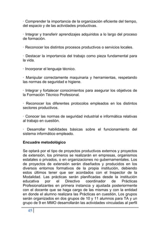 45
· Comprender la importancia de la organización eficiente del tiempo,
del espacio y de las actividades productivas.
· Integrar y transferir aprendizajes adquiridos a lo largo del proceso
de formación.
· Reconocer los distintos procesos productivos o servicios locales.
· Destacar la importancia del trabajo como pieza fundamental para
la vida.
· Incorporar el lenguaje técnico.
· Manipular correctamente maquinaria y herramientas, respetando
las normas de seguridad e higiene.
· Integrar y fortalecer conocimientos para asegurar los objetivos de
la Formación Técnico Profesional.
· Reconocer los diferentes protocolos empleados en los distintos
sectores productivos.
· Conocer las normas de seguridad industrial e informática relativas
al trabajo en cuestión.
· Desarrollar habilidades básicas sobre el funcionamiento del
sistema informático empleado.
Encuadre metodológico
Se optará por el tipo de proyectos productivos externos y proyectos
de extensión, los primeros se realizarán en empresas, organismos
estatales o privados, o en organizaciones no gubernamentales. Los
de proyectos de extensión serán diseñados y producidos en los
diversos entornos formativos de la propia institución, debiendo
estos últimos tener que ser acordados con el Inspector de la
Modalidad. Las prácticas serán planificadas desde la institución
educativa por el Directivo coordinador de Prácticas
Profesionalizantes en primera instancia y ajustada posteriormente
con el docente que se haga cargo de las mismas y con la entidad
en donde el alumno realizara las Prácticas en cuestión, Los grupos
serán organizados en dos grupos de 10 y 11 alumnos para TA y un
grupo de 9 en MMO desarrollarán las actividades vinculadas al perfil
 