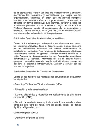 46
de la especialidad dentro del área de mantenimiento o servicios,
atendiendo las demandas y necesidades que surjan de las
organizaciones, siguiendo un orden que les permita incorporar
nuevos conocimientos y afianzar los ya existentes, con un nivel de
dificultad en forma progresiva. Los alumnos, llevarán a cabo las
actividades previstas por el docente a cargo de las Prácticas
Profesionalizantes siendo el responsable de la supervicion y
evaluación de los alumnos. En ningún caso, los estudiantes podrán
reemplazar a los trabajadores de la organización.
Actividades Generales de Maestro Mayor de Obras
Dentro de los trabajos que realizaran los estudiantes se encuentran
los siguientes Actualizar toda la documentación técnica necesaria
de las Instituciones escolares del partido. Relevamiento de
instalaciones sanitarias. Relevamiento de instalaciones eléctricas.
Relevamiento edilicio en general. Realizar informe escrito de lo
visto. Armado de documentación técnica: Propuestas espaciales,
constructivas y técnicas. Informatización de la documentación,
generando un archivo de cada uno de las instituciones, para el uso
del consejo escolar e Infraestructura. Verificar y cumplir con las
normas de seguridad.
Actividades Generales del Técnico en Automotores
Dentro de los trabajos que realizaran los estudiantes se encuentran
los siguientes:
- Servicio y Verificación Técnica Vehicular (VTV)
- Alineación y balanceo de rodados
- Control, diagnostico y reparación de equipamiento de gas natural
comprimido (GNC)
- Servicio de mantenimiento vehicular (control y cambio de aceites,
filtros de aire, filtro de nafta, filtro de aceite, líquido de frenos,
líquidos refrigerantes, etc)
Control de gases tóxicos
- Detección temprana de fallas
 