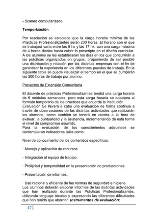 47
- Scaneo computarizado
Temporización
Por resolución se establece que la carga horaria mínima de las
Practicas Profesionalizantes serán 200 horas. El horario con el que
se trabajará varía entre las 8 hs y las 17 hs, con una carga máxima
de 4 horas diarias hasta cubrir lo prescripto en el diseño curricular.
A los alumnos se les establecerán los días en los que concurrirán a
las prácticas organizados en grupos, proponiendo de ser posible
una distribución y rotación por las distintas empresas con el fin de
garantizar la experiencia en los diferentes puestos de trabajo. En la
siguiente tabla se puede visualizar el tiempo en el que se cumplirán
las 200 horas de trabajo por alumno.
Proyectos de Extensión Comunitaria
El docente de prácticas Profesionalizantes tendrá una carga horaria
de 6 módulos semanales, pero esta carga horaria se adaptara al
formato temporario de las prácticas que acuerde la Institución
Evaluación Se llevará a cabo una evaluación de forma continua a
través de observaciones de las distintas actividades que realizarán
los alumnos, como también se tendrá en cuenta a la hora de
evaluar, la puntualidad y la asistencia, incrementando de esta forma
el nivel de compromiso asumido.
Para la evaluación de los conocimientos adquiridos se
contemplaran indicadores tales como:
Nivel de conocimiento de los contenidos específicos.
· Manejo y aplicación de recursos.
· Integración al equipo de trabajo.
· Prolijidad y temporalidad en la presentación de producciones.
· Presentación de informes.
· Uso racional y eficiente de las normas de seguridad e higiene.
Los alumnos deberán elaborar informes de las distintas actividades
que han realizado durante las Prácticas Profesionalizantes,
utilizando lenguaje técnico y expresando las diferentes dificultades
que han tenido que abordar. Instrumentos de evaluación:
 