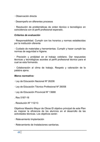 48
· Observación directa
· Desempeño en diferentes procesos
· Resolución de problemáticas de orden técnico o tecnológico en
coincidencia con el perfil profesional esperado.
Criterios de evaluación
· Responsabilidad. Cumplir con los horarios y normas establecidas
por la institución oferente
· Cuidado de materiales y herramientas. Cumplir y hacer cumplir las
normas de seguridad e higiene.
· Precisión y prolijidad en el trabajo cotidiano. Dar respuestas
técnicas y tecnológicas acordes al perfil profesional técnico para el
cual se esta formando.
· Colaboración al clima de trabajo. Respeto y valoración de la
palabra ajena.
Marco normativo:
· Ley de Educación Nacional Nº 26206
· Ley de Educación Técnico Profesional Nº 26058
· Ley de Educación Provincial Nº 13688
. Res 5187-18
. Resolución Nº 112/13
Objetivos Maestro Mayor de Obras El objetivo principal de este Plan
es mejorar la eficiencia de los alumnos en el desarrollo de las
actividades técnicas. Los objetivos serán:
· Relevamiento Implantación
· Relevamiento de Instalaciones sanitarias.
 