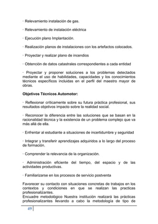 49
· Relevamiento instalación de gas.
· Relevamiento de instalación eléctrica
· Ejecución plano Implantación.
· Realización planos de instalaciones con los artefactos colocados.
· Proyectar y realizar plano de incendios
· Obtención de datos catastrales correspondientes a cada entidad
· Proyectar y proponer soluciones a los problemas detectados
mediante el uso de habilidades, capacidades y los conocimientos
técnicos específicos incluidas en el perfil del maestro mayor de
obras.
Objetivos Técnicos Automotor:
· Reflexionar críticamente sobre su futura práctica profesional, sus
resultados objetivos impacto sobre la realidad social.
· Reconocer la diferencia entre las soluciones que se basan en la
racionalidad técnica y la existencia de un problema complejo que va
más allá de ella.
· Enfrentar al estudiante a situaciones de incertidumbre y seguridad
· Integrar y transferir aprendizajes adquiridos a lo largo del proceso
de formación.
· Comprender la relevancia de la organización.
· Administración eficiente del tiempo, del espacio y de las
actividades productivas.
· Familiarizarse en los procesos de servicio postventa
Favorecer su contacto con situaciones concretas de trabajos en los
contextos y condiciones en que se realizan las practicas
profesionalizantes.
Encuadre metodológico Nuestra institución realizará las prácticas
profesionalizantes llevando a cabo la metodología de tipo de
 
