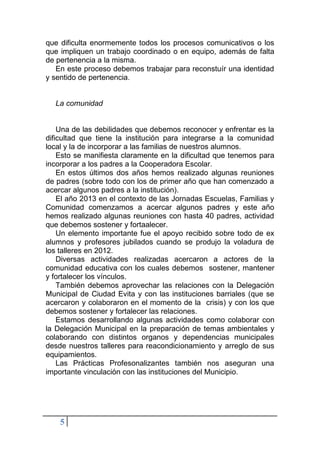 5
que dificulta enormemente todos los procesos comunicativos o los
que impliquen un trabajo coordinado o en equipo, además de falta
de pertenencia a la misma.
En este proceso debemos trabajar para reconstuír una identidad
y sentido de pertenencia.
La comunidad
Una de las debilidades que debemos reconocer y enfrentar es la
dificultad que tiene la institución para integrarse a la comunidad
local y la de incorporar a las familias de nuestros alumnos.
Esto se manifiesta claramente en la dificultad que tenemos para
incorporar a los padres a la Cooperadora Escolar.
En estos últimos dos años hemos realizado algunas reuniones
de padres (sobre todo con los de primer año que han comenzado a
acercar algunos padres a la institución).
El año 2013 en el contexto de las Jornadas Escuelas, Familias y
Comunidad comenzamos a acercar algunos padres y este año
hemos realizado algunas reuniones con hasta 40 padres, actividad
que debemos sostener y fortaalecer.
Un elemento importante fue el apoyo recibido sobre todo de ex
alumnos y profesores jubilados cuando se produjo la voladura de
los talleres en 2012.
Diversas actividades realizadas acercaron a actores de la
comunidad educativa con los cuales debemos sostener, mantener
y fortalecer los vínculos.
También debemos aprovechar las relaciones con la Delegación
Municipal de Ciudad Evita y con las instituciones barriales (que se
acercaron y colaboraron en el momento de la crisis) y con los que
debemos sostener y fortalecer las relaciones.
Estamos desarrollando algunas actividades como colaborar con
la Delegación Municipal en la preparación de temas ambientales y
colaborando con distintos organos y dependencias municipales
desde nuestros talleres para reacondicionamiento y arreglo de sus
equipamientos.
Las Prácticas Profesonalizantes también nos aseguran una
importante vinculación con las instituciones del Municipio.
 