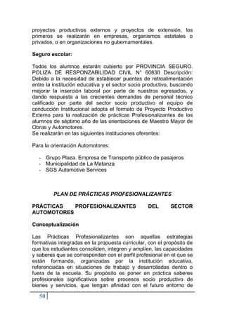 50
proyectos productivos externos y proyectos de extensión, los
primeros se realizarán en empresas, organismos estatales o
privados, o en organizaciones no gubernamentales.
Seguro escolar:
Todos los alumnos estarán cubierto por PROVINCIA SEGURO.
POLIZA DE RESPONZABILIDAD CIVIL N° 60830 Descripción:
Debido a la necesidad de establecer puentes de retroalimentación
entre la institución educativa y el sector socio productivo, buscando
mejorar la inserción laboral por parte de nuestros egresados, y
dando respuesta a las crecientes demandas de personal técnico
calificado por parte del sector socio productivo el equipo de
conducción Institucional adopta el formato de Proyecto Productivo
Externo para la realización de prácticas Profesionalizantes de los
alumnos de séptimo año de las orientaciones de Maestro Mayor de
Obras y Automotores.
Se realizarán en las siguientes instituciones oferentes:
Para la orientación Automotores:
- Grupo Plaza. Empresa de Transporte público de pasajeros
- Municipalidad de La Matanza
- SGS Automotive Services
PLAN DE PRÁCTICAS PROFESIONALIZANTES
PRÁCTICAS PROFESIONALIZANTES DEL SECTOR
AUTOMOTORES
Conceptualización
Las Prácticas Profesionalizantes son aquellas estrategias
formativas integradas en la propuesta curricular, con el propósito de
que los estudiantes consoliden, integren y amplíen, las capacidades
y saberes que se corresponden con el perfil profesional en el que se
están formando, organizadas por la institución educativa,
referenciadas en situaciones de trabajo y desarrolladas dentro o
fuera de la escuela. Su propósito es poner en práctica saberes
profesionales significativos sobre procesos socio productivo de
bienes y servicios, que tengan afinidad con el futuro entorno de
 