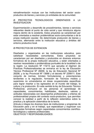 52
retroalimentación mutuas con las instituciones del sector socio-
productivo de bienes y servicios y/o entidades de la comunidad.
Ø PROYECTOS TECNOLOGICOS ORIENTADOS A LA
INVESTIGACION
Experimentación y desarrollo de procedimientos, bienes o servicios
relevantes desde el punto de vista social y que introduzca alguna
mejora dentro de lo existente. Estos proyectos se caracterizan por
estar orientados a resolver problemáticas socio-comunitarias o de la
propia institución escolar. De determinada producción de bienes y
servicios, alternando entre la institución educativa y ámbitos del
entorno productivo local.
Ø PROYECTOS DE EXTENCION
Diseñados y organizados en las instituciones educativa, para
satisfacer necesidades comunitarias. Estos proyectos se
caracterizan por ser diseñados y producidos en diversos entornos
formativos de la propia institución educativa, y están orientados a
resolver necesidades o problemáticas puntuales de la localidad o de
la región. La resolución Nº 112/13 que aprueba el régimen de
Practicas Profesionalizantes se enmarca en la ley de Educación
Técnico Profesional Nª 26058, la ley de Educación Nacional Nª
26206, y la ley Provincial Nª 13688 y el decreto Nª 2299/11. Este
conjunto de normas, brindan formulaciones y prescripciones
tendientes a la regulación, formación de Técnicos medios y
superiores no universitarios en áreas ocupacionales especificas
para lograr insertar a los egresados en el mundo del trabajo, la
cultura y la producción. En este sentido la ley de Educación Técnico
Profesional, promueve en las personas el aprendizaje de
capacidades, conocimientos, habilidades, destrezas, valores y
actitudes relacionadas con desempeños profesionales y criterios de
profesionalidad propios del contexto socio-productivo, que permitan
conocer la realidad a partir de le reflexión sistemática sobre la
practica y la aplicación sistemática de la teoría.
Articula e integra los diversos tipos de instituciones y programas de
Educación para y en el trabajo, que especializan y organizan sus
propuestas formativas según capacidades conocimientos científico-
tecnológicos y saberes profesionales.
OBJETIVOS Y RESPONSABILIDADES:
 
