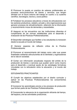 53
Ø Promover la puesta en practica de saberes profesionales en
procesos socio-productivos de bienes y servicios, que tengan
afinidad con el futuro entorno del trabajo en cuanto a su sustento
cientifico, tecnologico, tecnico y socio-politico
Ø Fortalecer los procesos educativos a traves de articulaciones con
los sectores productivos, estatal y privado y otra organizaciones que
generen procesos de retroalimentación, obtención de la información
y reconocimiento mutuo de demandas y necesidades.
Ø Asegurar en los encuentros con las instituciones oferentes el
cumplimiento de las normas establecidas para el desarrollo y
evaluación de las Practicas Profesionalizantes.
Ø Desarrollar estrategias que faciliten a los estudiantes la transición
desde la escuela al mundo del trabajo.
Ø Generar espacios de reflexión critica de la Practica
Profesionalizante.
Ø Promover el reconocimiento del trabajo como valor que posee
finalidades solidarias estructurantes de la identidad y organizadoras
de la vida en sociedad.
Ø Contar con información actualizada respecto del ambito de la
producción de bienes o servicios que pueden servir como insumo
para el desarrollo y eventual ajuste de las estrategias formativas
vinculadas con la articulación entre la educación y el mundo del
trabajo.
ESTUDIANTES PRACTICANTES
Ø Cumplir los objetivos establecidos por el diseño curricular y
aplicar en las Practicas Profesionalizantes los conocimientos
adquiridos.
Ø Incorporar los aprendizajes previos a los procesos de producción
que formen parte de las Practicas Profesionalizantes.
Ø Comprender la relevancia de la organización eficiente del tiempo,
del espacio y de las actividades productivas.
 