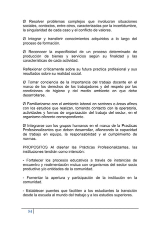 54
Ø Resolver problemas complejos que involucran situaciones
sociales, contextos, entre otros, caracterizadas por la incertidumbre,
la singularidad de cada caso y el conflicto de valores.
Ø Integrar y transferir conocimientos adquiridos a lo largo del
proceso de formación.
Ø Reconocer la especificidad de un proceso determinado de
producción de bienes y servicios según su finalidad y las
características de cada actividad.
Reflexionar críticamente sobre su futura practica profesional y sus
resultados sobre su realidad social.
Ø Tomar conciencia de la importancia del trabajo docente en el
marco de los derechos de los trabajadores y del respeto por las
condiciones de higiene y del medio ambiente en que debe
desarrollarse.
Ø Familiarizarse con el ambiente laboral en sectores o áreas afines
con los estudios que realizan, tomando contacto con la operatoria,
actividades y formas de organización del trabajo del sector, en el
organismo oferente correspondiente.
Ø Integrarse con los grupos humanos en el marco de la Practicas
Profesionalizantes que deben desarrollar, afianzando la capacidad
de trabajo en equipo, la responsabilidad y el cumplimiento de
normas.
PROPOSITOS Al diseñar las Prácticas Profesionalizantes, las
instituciones tendrán como intención:
- Fortalecer los procesos educativos a través de instancias de
encuentro y realimentación mutua con organismos del sector socio
productivo y/o entidades de la comunidad.
- Fomentar la apertura y participación de la institución en la
comunidad.
- Establecer puentes que faciliten a los estudiantes la transición
desde la escuela al mundo del trabajo y a los estudios superiores.
 