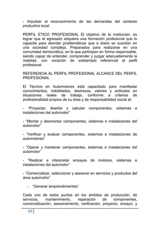 55
- Impulsar el reconocimiento de las demandas del contexto
productivo local.
PERFIL ETICO PROFESIONAL El objetivo de la institución, es
lograr que el egresado adquiera una formación profesional que lo
capacite para abordar problemáticas que a diario se suscitan en
una sociedad compleja. Preparados para realizarse en una
comunidad democrática, en la que participen en forma responsable,
siendo capaz de entender, comprender y juzgar adecuadamente la
realidad, con vocación de solidaridad referencial al perfil
profesional.
REFERENCIA AL PERFIL PROFESIONAL ALCANCE DEL PERFIL
PROFESIONAL
El Técnico en Automotores está capacitado para manifestar
conocimientos, habilidades, destrezas, valores y actitudes en
situaciones reales de trabajo, conforme a criterios de
profesionalidad propios de su área y de responsabilidad social al:
- “Proyectar, diseñar y calcular componentes, sistemas e
instalaciones del automotor”
- “Montar y desmontar componentes, sistemas e instalaciones del
automotor”
- “Verificar y evaluar componentes, sistemas e instalaciones de
automotores”
- “Operar y mantener componentes, sistemas e instalaciones del
automotor”
- “Realizar e interpretar ensayos de motores, sistemas e
instalaciones del automotor”
- “Comercializar, seleccionar y asesorar en servicios y productos del
área automotriz”
- “Generar emprendimientos”
Cada uno de estos puntos en los ámbitos de producción, de
servicios, mantenimiento, reparación de componentes,
comercialización, asesoramiento, verificación, proyecto, ensayo, y
 