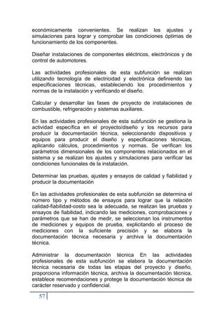 57
económicamente convenientes. Se realizan los ajustes y
simulaciones para lograr y comprobar las condiciones óptimas de
funcionamiento de los componentes.
Diseñar instalaciones de componentes eléctricos, electrónicos y de
control de automotores.
Las actividades profesionales de esta subfunción se realizan
utilizando tecnología de electricidad y electrónica definiendo las
especificaciones técnicas, estableciendo los procedimientos y
normas de la instalación y verificando el diseño.
Calcular y desarrollar las fases de proyecto de instalaciones de
combustible, refrigeración y sistemas auxiliares.
En las actividades profesionales de esta subfunción se gestiona la
actividad específica en el proyecto/diseño y los recursos para
producir la documentación técnica, seleccionando dispositivos y
equipos para producir el diseño y especificaciones técnicas,
aplicando cálculos, procedimientos y normas. Se verifican los
parámetros dimensionales de los componentes relacionados en el
sistema y se realizan los ajustes y simulaciones para verificar las
condiciones funcionales de la instalación.
Determinar las pruebas, ajustes y ensayos de calidad y fiabilidad y
producir la documentación
En las actividades profesionales de esta subfunción se determina el
número tipo y métodos de ensayos para lograr que la relación
calidad-fiabilidad-costo sea la adecuada, se realizan las pruebas y
ensayos de fiabilidad, indicando las mediciones, comprobaciones y
parámetros que se han de medir, se seleccionan los instrumentos
de mediciones y equipos de prueba, explicitando el proceso de
mediciones con la suficiente precisión y se elabora la
documentación técnica necesaria y archiva la documentación
técnica.
Administrar la documentación técnica En las actividades
profesionales de esta subfunción se elabora la documentación
técnica necesaria de todas las etapas del proyecto y diseño,
proporciona información técnica, archiva la documentación técnica,
establece recomendaciones y protege la documentación técnica de
carácter reservado y confidencial.
 